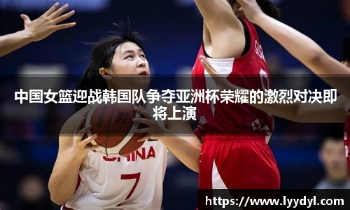 中国女篮迎战韩国队争夺亚洲杯荣耀的激烈对决即将上演